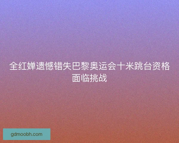 全红婵遗憾错失巴黎奥运会十米跳台资格面临挑战