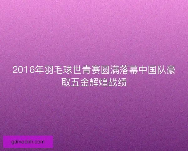 2016年羽毛球世青赛圆满落幕中国队豪取五金辉煌战绩