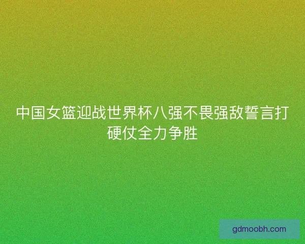 中国女篮迎战世界杯八强不畏强敌誓言打硬仗全力争胜