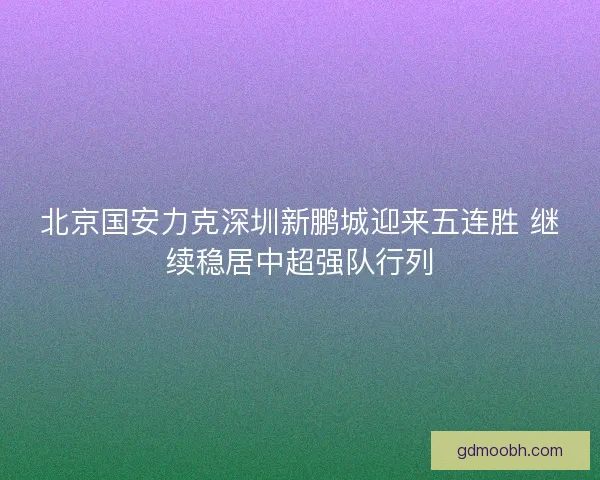 北京国安力克深圳新鹏城迎来五连胜 继续稳居中超强队行列