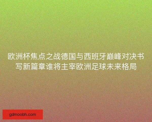 欧洲杯焦点之战德国与西班牙巅峰对决书写新篇章谁将主宰欧洲足球未来格局