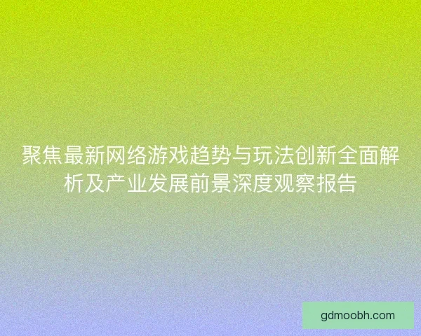 聚焦最新网络游戏趋势与玩法创新全面解析及产业发展前景深度观察报告