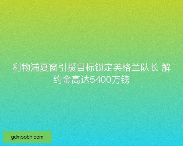 利物浦夏窗引援目标锁定英格兰队长 解约金高达5400万镑