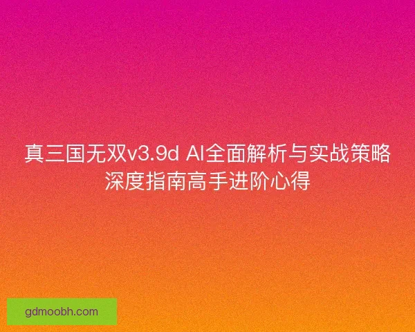 真三国无双v3.9d AI全面解析与实战策略深度指南高手进阶心得