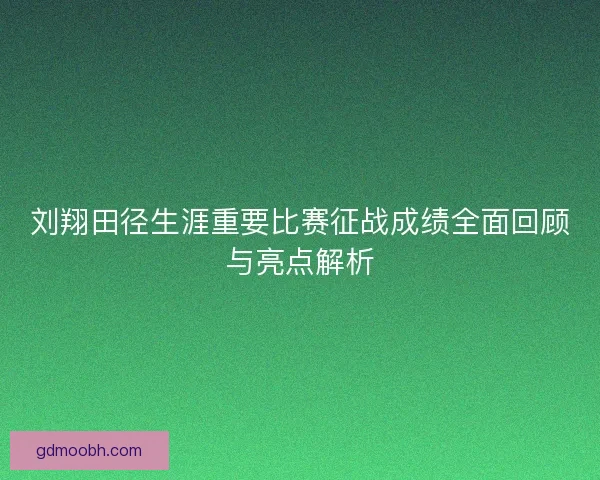 刘翔田径生涯重要比赛征战成绩全面回顾与亮点解析