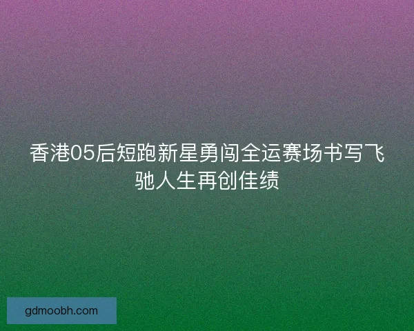 香港05后短跑新星勇闯全运赛场书写飞驰人生再创佳绩