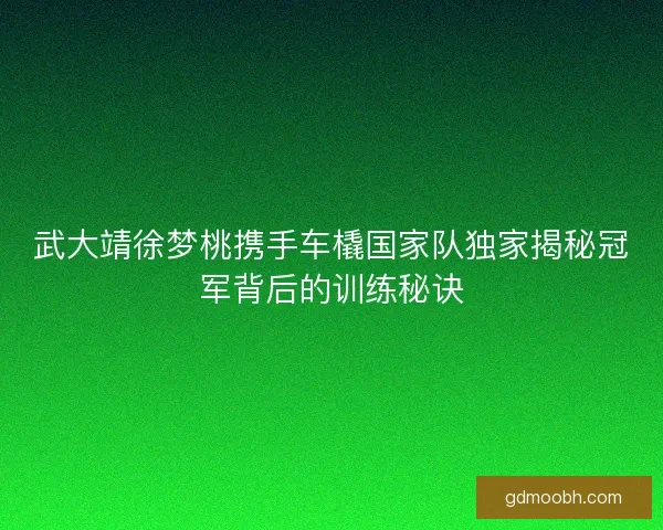 武大靖徐梦桃携手车橇国家队独家揭秘冠军背后的训练秘诀