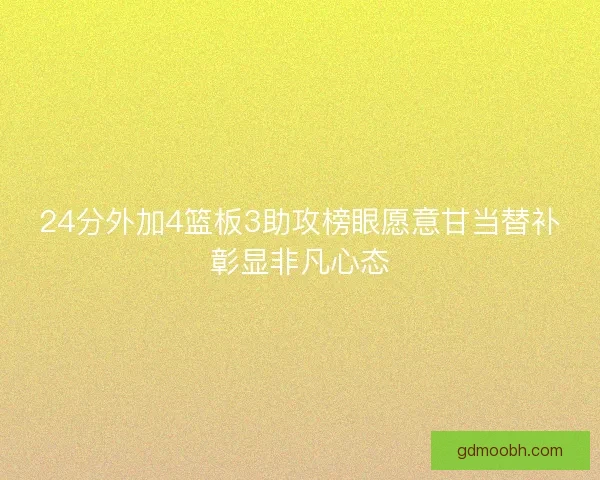 24分外加4篮板3助攻榜眼愿意甘当替补彰显非凡心态