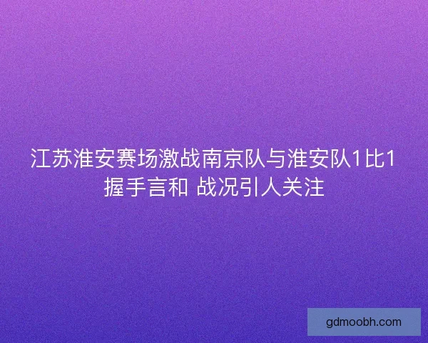 江苏淮安赛场激战南京队与淮安队1比1握手言和 战况引人关注