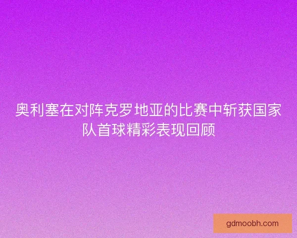 奥利塞在对阵克罗地亚的比赛中斩获国家队首球精彩表现回顾