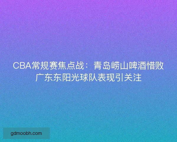 CBA常规赛焦点战：青岛崂山啤酒惜败广东东阳光球队表现引关注