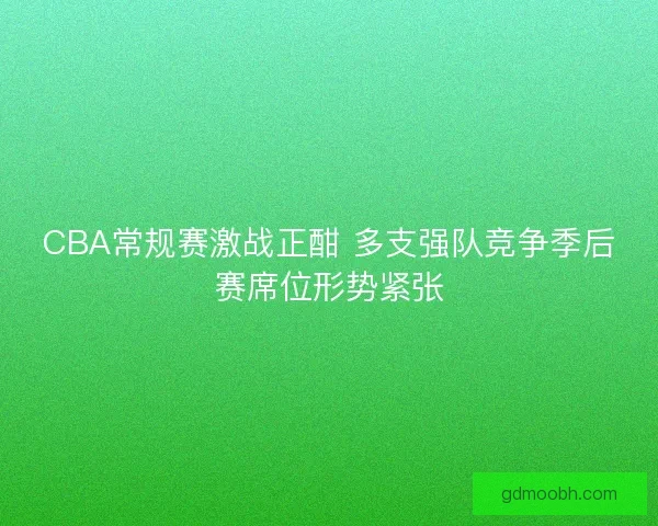 CBA常规赛激战正酣 多支强队竞争季后赛席位形势紧张