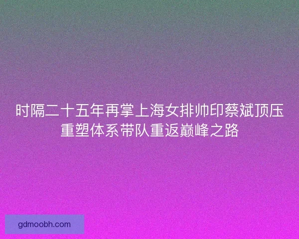 时隔二十五年再掌上海女排帅印蔡斌顶压重塑体系带队重返巅峰之路